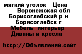  мягкий уголок › Цена ­ 6 000 - Воронежская обл., Борисоглебский р-н, Борисоглебск г. Мебель, интерьер » Диваны и кресла   